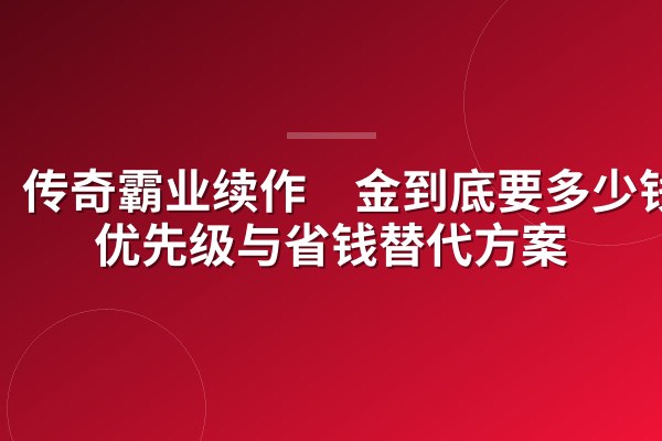 传奇霸业续作氪金到底要多少钱？优先级与省钱替代方案
