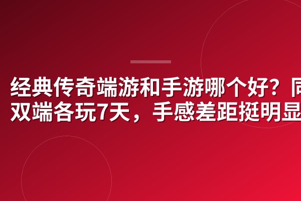 经典传奇端游和手游哪个好?同号双端各玩7天,手感差距挺明显