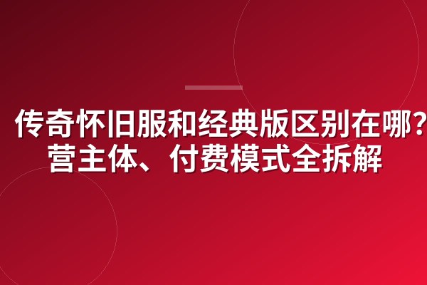 传奇怀旧服和经典版区别在哪?运营主体、付费模式全拆解