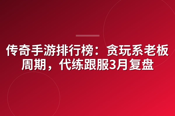 传奇手游排行榜:贪玩系老板氪金周期,代练跟服3月复盘