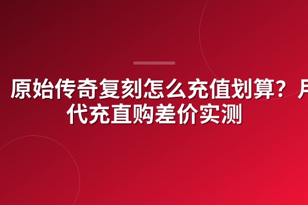 原始传奇复刻怎么充值划算?月卡代充直购差价实测