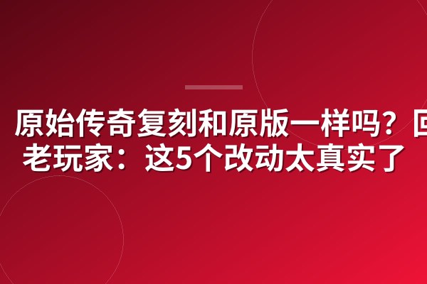 原始传奇复刻和原版一样吗?回归老玩家:这5个改动太真实了