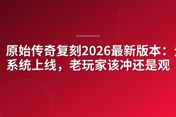 原始传奇复刻2026最新版本:元神系统上线,老玩家该冲还是观